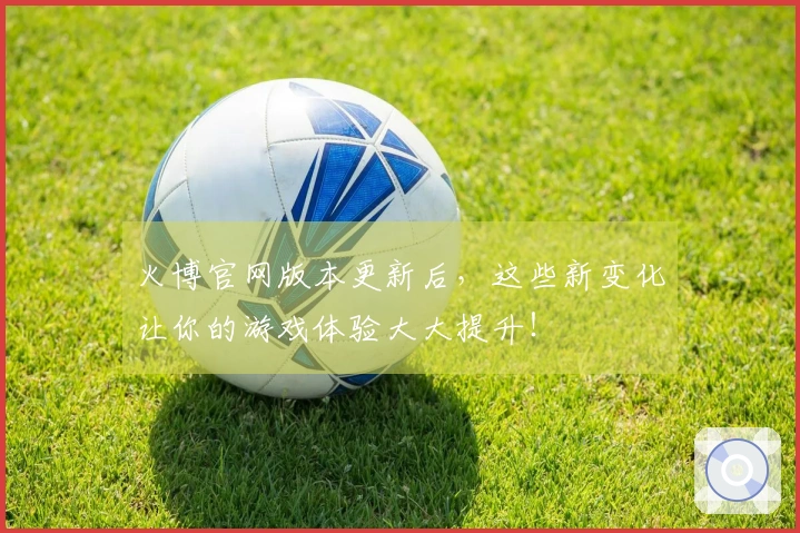 火博官网版本更新后，这些新变化让你的游戏体验大大提升！