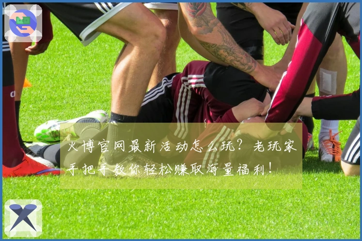 火博官网最新活动怎么玩？老玩家手把手教你轻松赚取海量福利！
