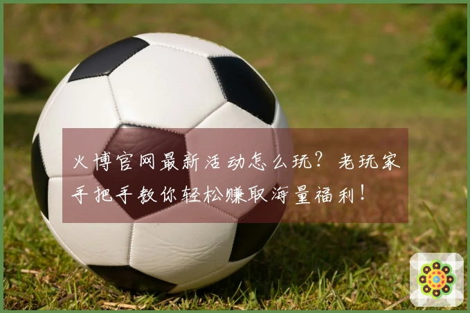 火博官网最新活动怎么玩？老玩家手把手教你轻松赚取海量福利！