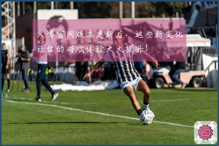 火博官网版本更新后，这些新变化让你的游戏体验大大提升！