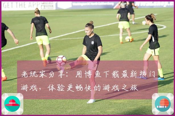 老玩家分享：用博鱼下载最新热门游戏，体验更畅快的游戏之旅