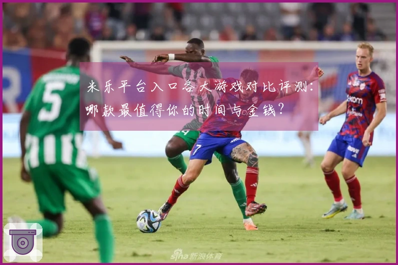 米乐平台入口各大游戏对比评测：哪款最值得你的时间与金钱？